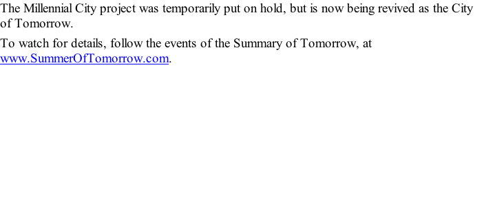 The Millennial City project was temporarily put on hold, but is now being revived as the City of Tomorrow. To watch for details, follow the events of the Summary of Tomorrow, at www.SummerOfTomorrow.com.